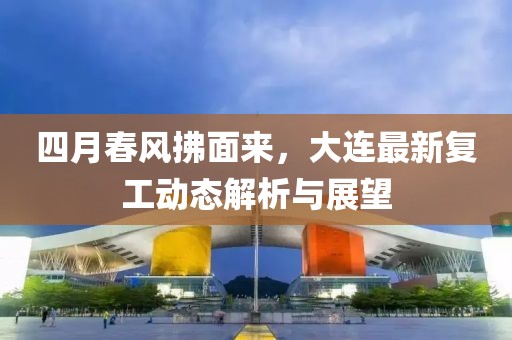 四月春風(fēng)拂面來(lái)，大連最新復(fù)工動(dòng)態(tài)解析與展望