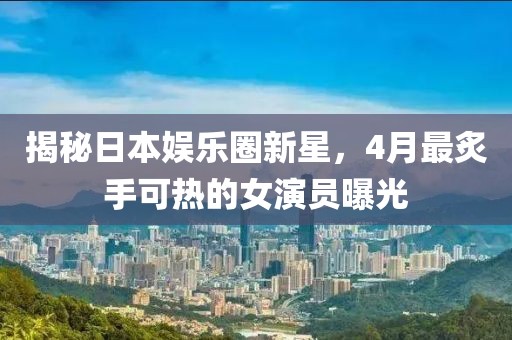 揭秘日本娛樂圈新星，4月最炙手可熱的女演員曝光