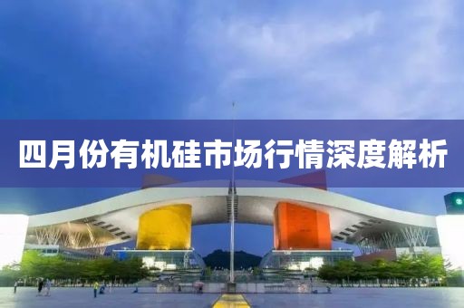 四月份有機(jī)硅市場(chǎng)行情深度解析