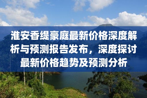 淮安香緹豪庭最新價格深度解析與預測報告發(fā)布，深度探討最新價格趨勢及預測分析