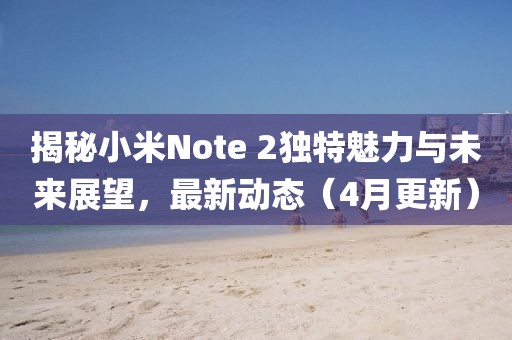 揭秘小米Note 2獨(dú)特魅力與未來(lái)展望，最新動(dòng)態(tài)（4月更新）