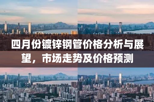 四月份鍍鋅鋼管價格分析與展望，市場走勢及價格預(yù)測