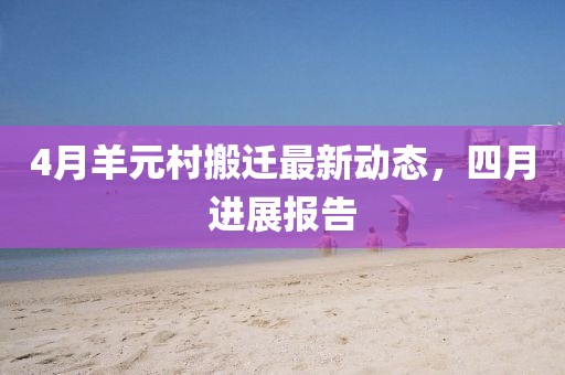 4月羊元村搬遷最新動態(tài)，四月進(jìn)展報告