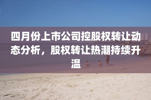 四月份上市公司控股權(quán)轉(zhuǎn)讓動態(tài)分析，股權(quán)轉(zhuǎn)讓熱潮持續(xù)升溫
