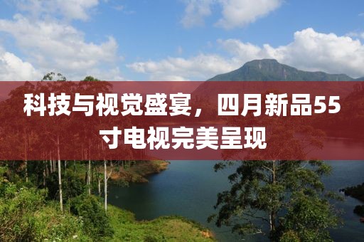 科技與視覺盛宴，四月新品55寸電視完美呈現(xiàn)