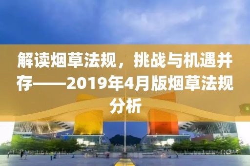 解讀煙草法規(guī)，挑戰(zhàn)與機(jī)遇并存——2019年4月版煙草法規(guī)分析