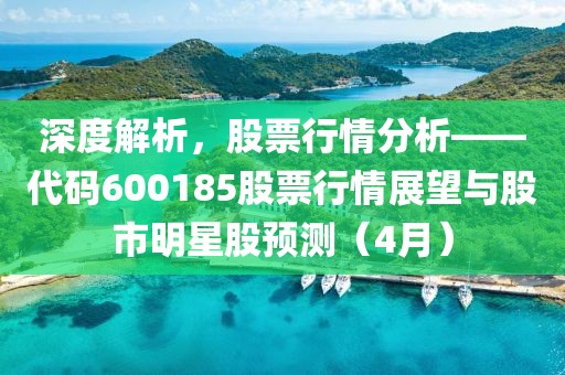 深度解析，股票行情分析——代碼600185股票行情展望與股市明星股預(yù)測(cè)（4月）