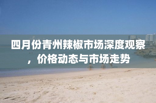 四月份青州辣椒市場深度觀察，價格動態(tài)與市場走勢