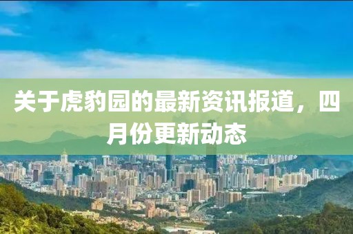 關(guān)于虎豹園的最新資訊報(bào)道，四月份更新動(dòng)態(tài)