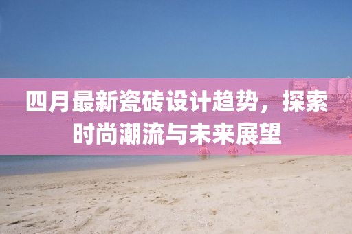 四月最新瓷磚設(shè)計(jì)趨勢(shì)，探索時(shí)尚潮流與未來(lái)展望