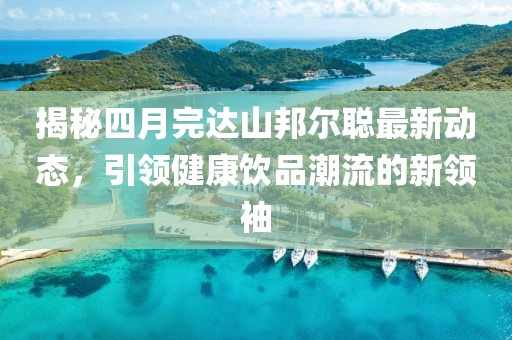 揭秘四月完達(dá)山邦爾聰最新動(dòng)態(tài)，引領(lǐng)健康飲品潮流的新領(lǐng)袖