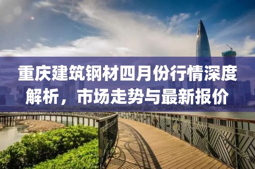 重慶建筑鋼材四月份行情深度解析，市場(chǎng)走勢(shì)與最新報(bào)價(jià)