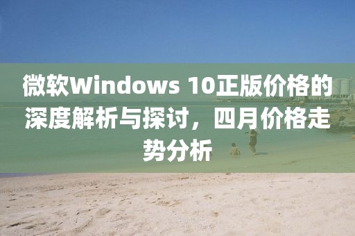 微軟Windows 10正版價(jià)格的深度解析與探討，四月價(jià)格走勢分析