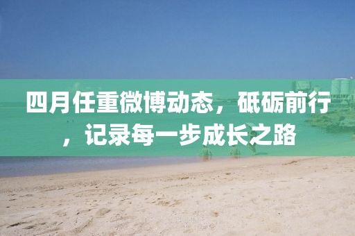 四月任重微博動態(tài)，砥礪前行，記錄每一步成長之路