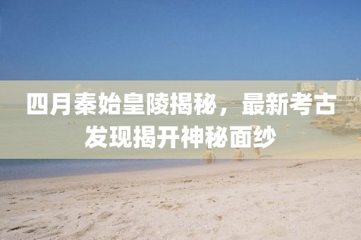 四月秦始皇陵揭秘，最新考古發(fā)現(xiàn)揭開神秘面紗