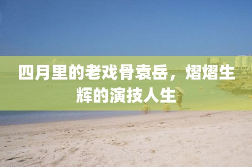 四月里的老戲骨袁岳，熠熠生輝的演技人生