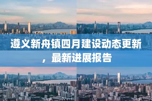 遵義新舟鎮(zhèn)四月建設(shè)動(dòng)態(tài)更新，最新進(jìn)展報(bào)告