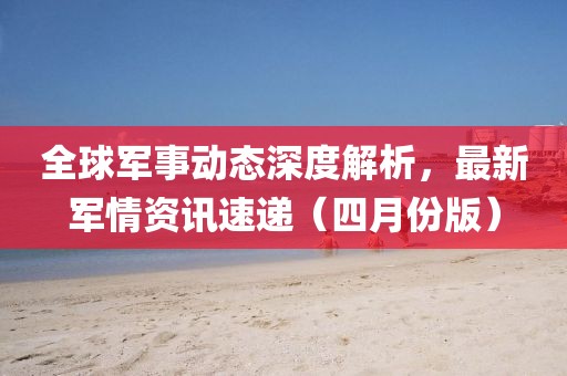 全球軍事動(dòng)態(tài)深度解析，最新軍情資訊速遞（四月份版）