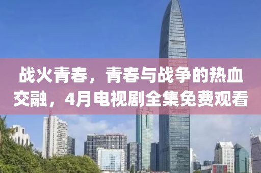 戰(zhàn)火青春，青春與戰(zhàn)爭(zhēng)的熱血交融，4月電視劇全集免費(fèi)觀看