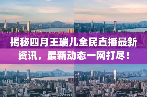揭秘四月王瑞兒全民直播最新資訊，最新動態(tài)一網(wǎng)打盡！