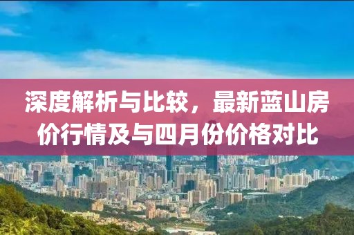 深度解析與比較，最新藍(lán)山房價行情及與四月份價格對比