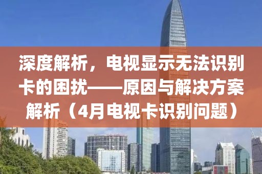 深度解析，電視顯示無(wú)法識(shí)別卡的困擾——原因與解決方案解析（4月電視卡識(shí)別問(wèn)題）
