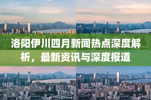 洛陽伊川四月新聞熱點深度解析，最新資訊與深度報道