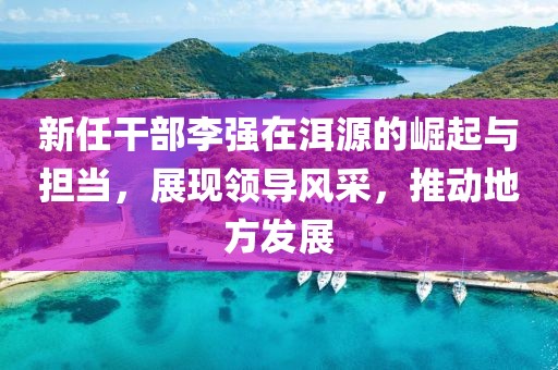 新任干部李強(qiáng)在洱源的崛起與擔(dān)當(dāng)，展現(xiàn)領(lǐng)導(dǎo)風(fēng)采，推動(dòng)地方發(fā)展