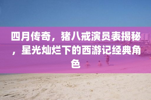 四月傳奇，豬八戒演員表揭秘，星光燦爛下的西游記經(jīng)典角色