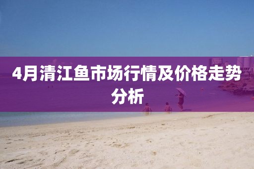 4月清江魚(yú)市場(chǎng)行情及價(jià)格走勢(shì)分析