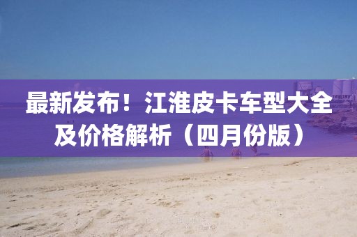 最新發(fā)布！江淮皮卡車型大全及價格解析（四月份版）