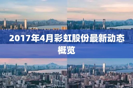 2017年4月彩虹股份最新動態(tài)概覽