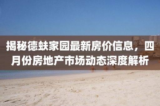 揭秘德蚨家園最新房?jī)r(jià)信息，四月份房地產(chǎn)市場(chǎng)動(dòng)態(tài)深度解析