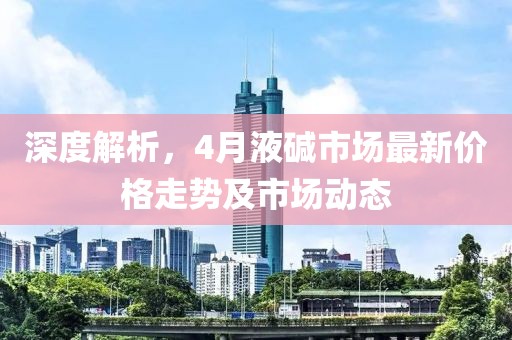深度解析，4月液堿市場最新價格走勢及市場動態(tài)
