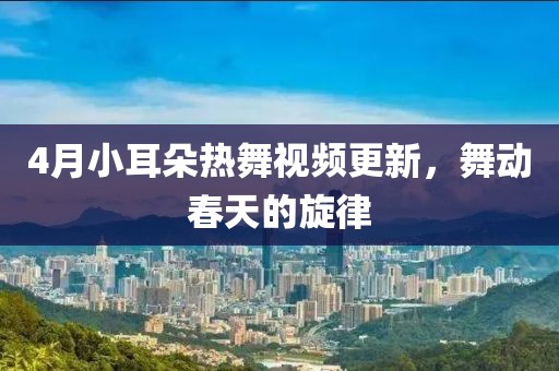 4月小耳朵熱舞視頻更新，舞動(dòng)春天的旋律