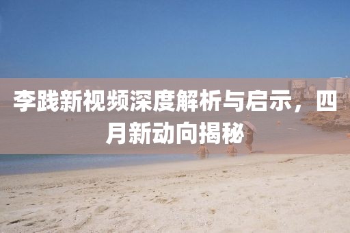 李踐新視頻深度解析與啟示，四月新動(dòng)向揭秘