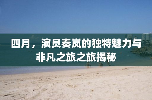 四月，演員奏嵐的獨特魅力與非凡之旅之旅揭秘