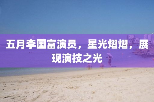 五月李國富演員，星光熠熠，展現(xiàn)演技之光