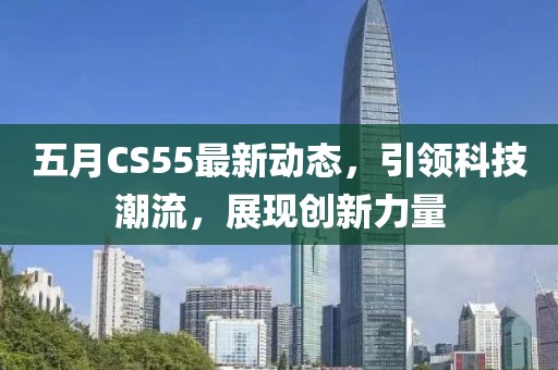 五月CS55最新動態(tài)，引領(lǐng)科技潮流，展現(xiàn)創(chuàng)新力量