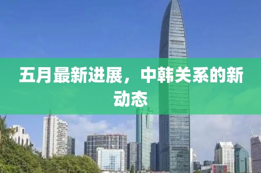 五月最新進展，中韓關(guān)系的新動態(tài)