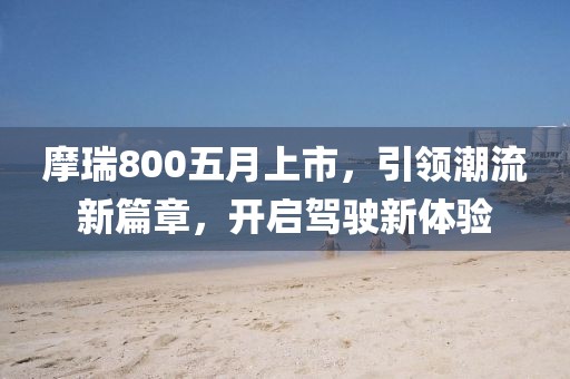 摩瑞800五月上市，引領(lǐng)潮流新篇章，開啟駕駛新體驗(yàn)