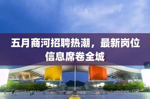 五月商河招聘熱潮，最新崗位信息席卷全城