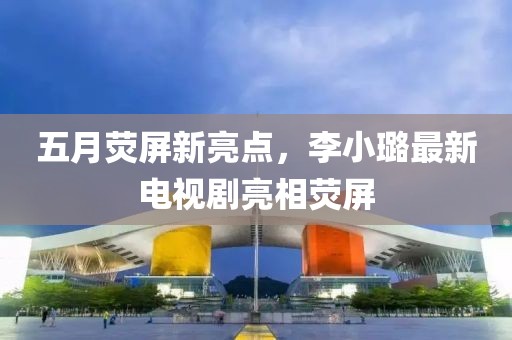 五月熒屏新亮點，李小璐最新電視劇亮相熒屏