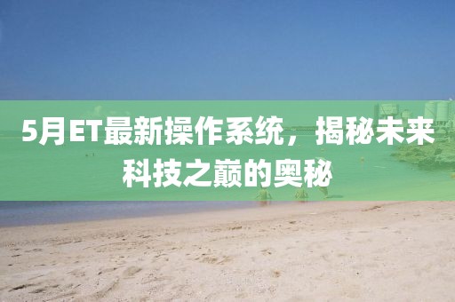 5月ET最新操作系統(tǒng)，揭秘未來科技之巔的奧秘