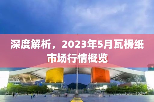 深度解析，2023年5月瓦楞紙市場行情概覽