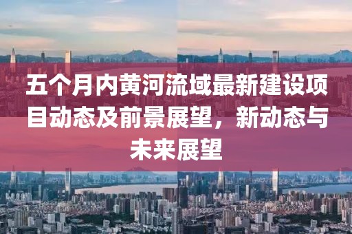 五個(gè)月內(nèi)黃河流域最新建設(shè)項(xiàng)目動(dòng)態(tài)及前景展望，新動(dòng)態(tài)與未來(lái)展望