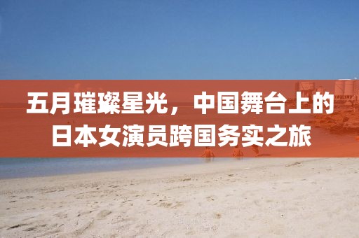 五月璀璨星光，中國(guó)舞臺(tái)上的日本女演員跨國(guó)務(wù)實(shí)之旅