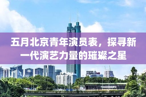 五月北京青年演員表，探尋新一代演藝力量的璀璨之星