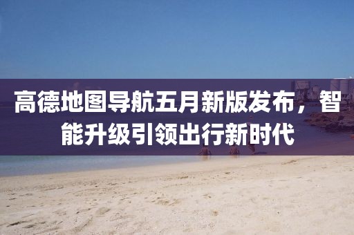高德地圖導(dǎo)航五月新版發(fā)布，智能升級引領(lǐng)出行新時(shí)代