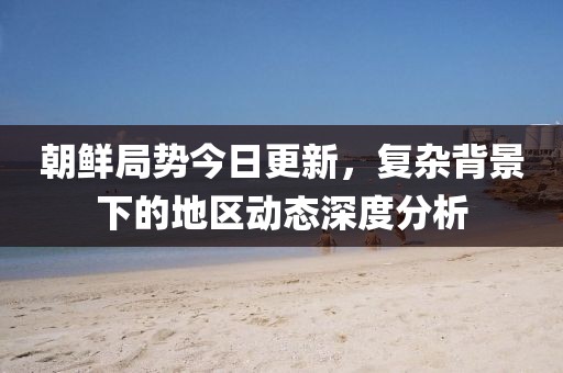 朝鮮局勢(shì)今日更新，復(fù)雜背景下的地區(qū)動(dòng)態(tài)深度分析